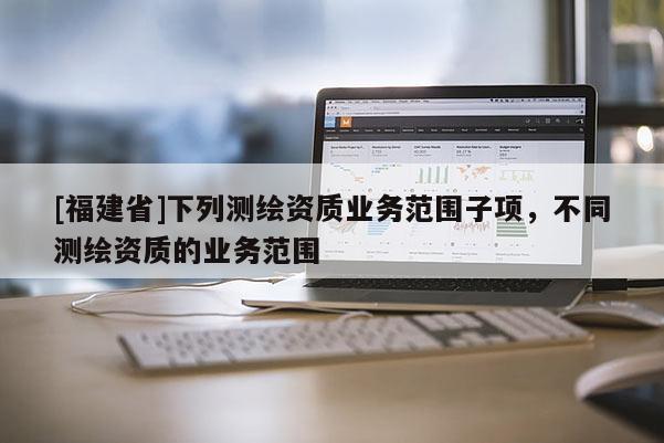 [福建省]下列測繪資質(zhì)業(yè)務(wù)范圍子項，不同測繪資質(zhì)的業(yè)務(wù)范圍