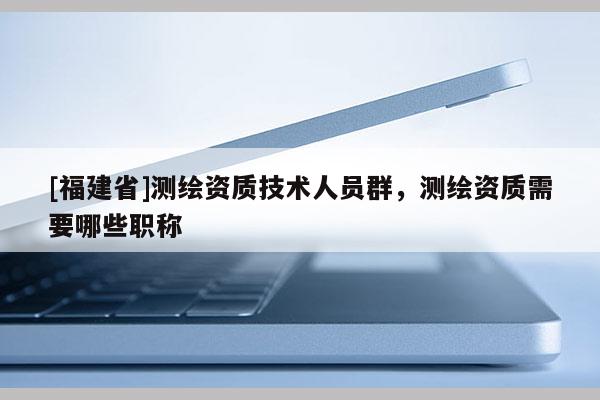 [福建省]測繪資質(zhì)技術(shù)人員群，測繪資質(zhì)需要哪些職稱