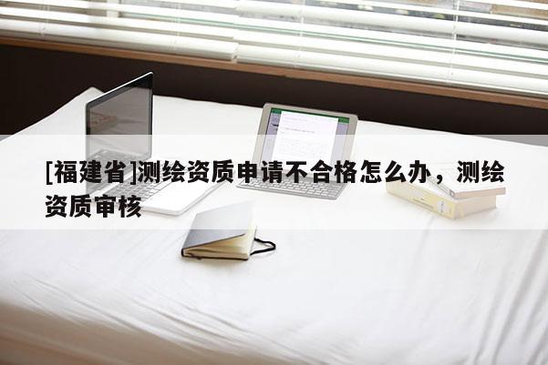 [福建省]測繪資質申請不合格怎么辦，測繪資質審核