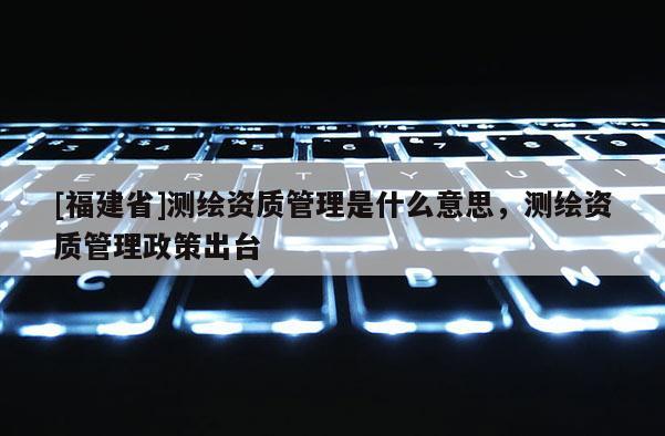 [福建省]測繪資質管理是什么意思，測繪資質管理政策出臺