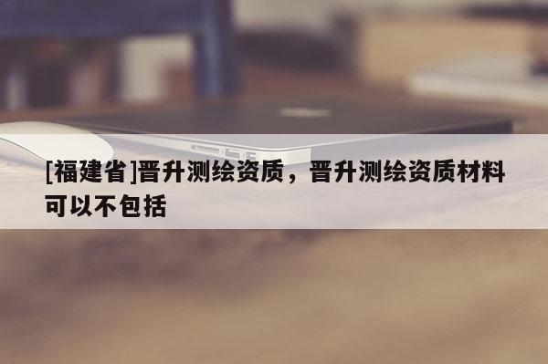 [福建省]晉升測繪資質，晉升測繪資質材料可以不包括