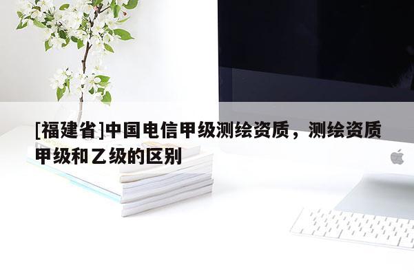[福建省]中國(guó)電信甲級(jí)測(cè)繪資質(zhì)，測(cè)繪資質(zhì)甲級(jí)和乙級(jí)的區(qū)別