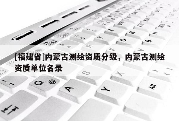 [福建省]內(nèi)蒙古測(cè)繪資質(zhì)分級(jí)，內(nèi)蒙古測(cè)繪資質(zhì)單位名錄