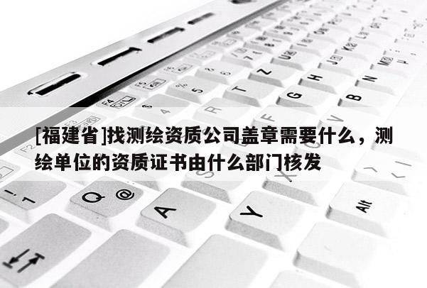 [福建省]找測繪資質公司蓋章需要什么，測繪單位的資質證書由什么部門核發