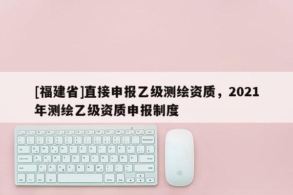 [福建省]直接申報乙級測繪資質，2021年測繪乙級資質申報制度