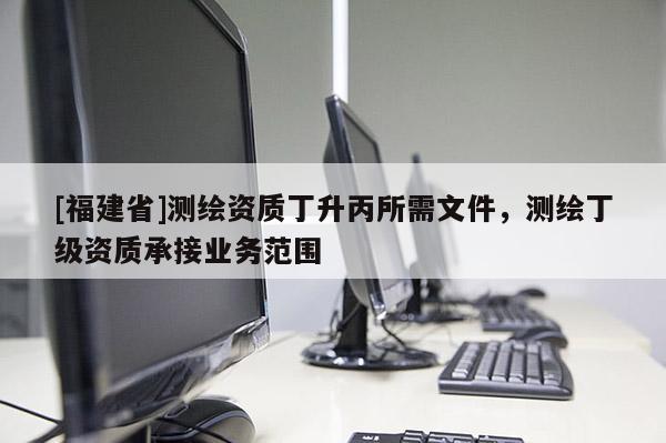 [福建省]測繪資質丁升丙所需文件，測繪丁級資質承接業務范圍