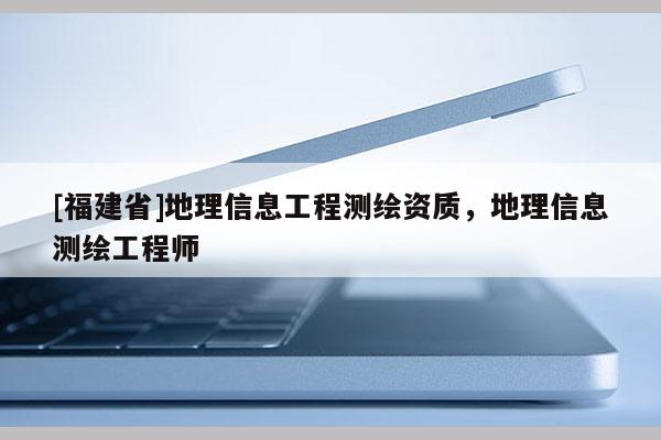 [福建省]地理信息工程測繪資質，地理信息測繪工程師