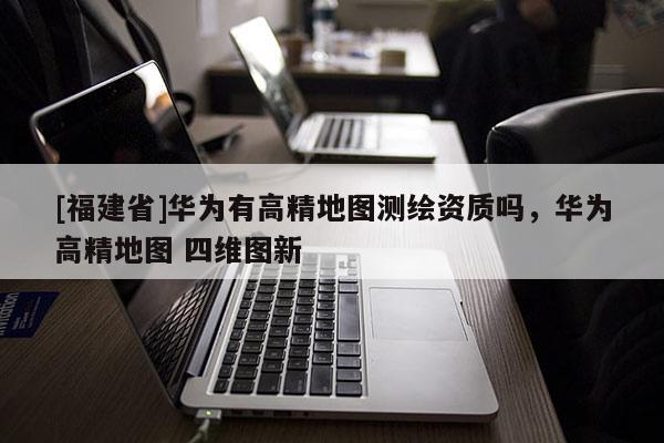 [福建省]華為有高精地圖測繪資質(zhì)嗎，華為高精地圖 四維圖新