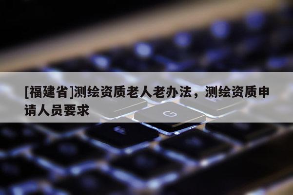 [福建省]測繪資質老人老辦法，測繪資質申請人員要求