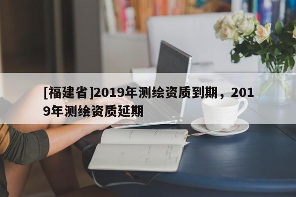 [福建省]2019年測繪資質到期，2019年測繪資質延期