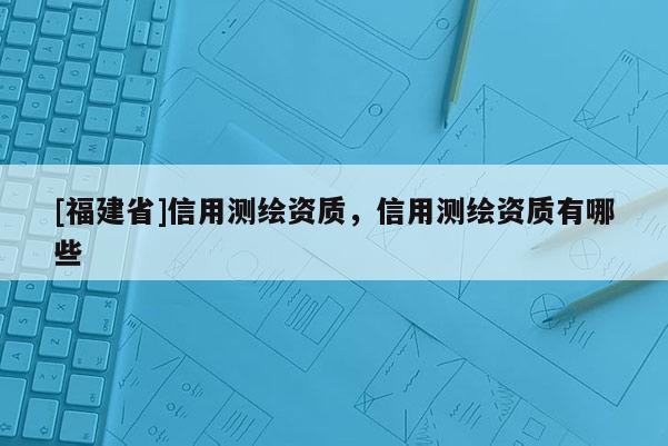 [福建省]信用測繪資質，信用測繪資質有哪些
