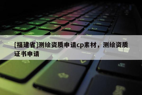 [福建省]測繪資質申請cp素材，測繪資質證書申請