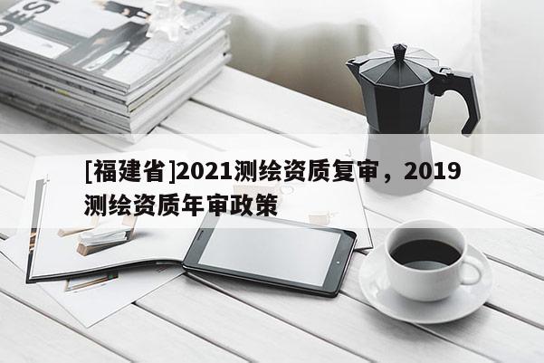 [福建省]2021測(cè)繪資質(zhì)復(fù)審，2019測(cè)繪資質(zhì)年審政策