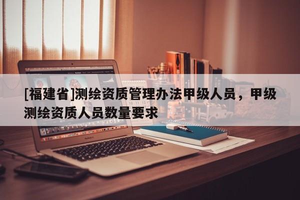 [福建省]測繪資質管理辦法甲級人員，甲級測繪資質人員數量要求