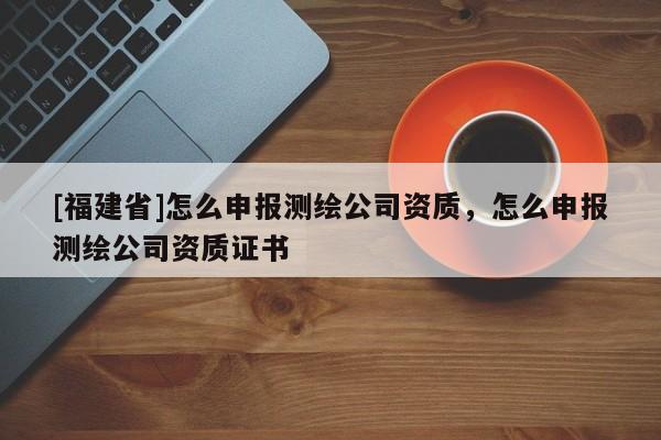 [福建省]怎么申報測繪公司資質，怎么申報測繪公司資質證書