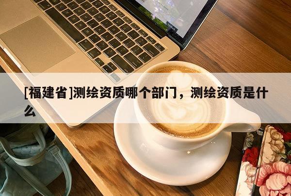 [福建省]測繪資質哪個部門，測繪資質是什么