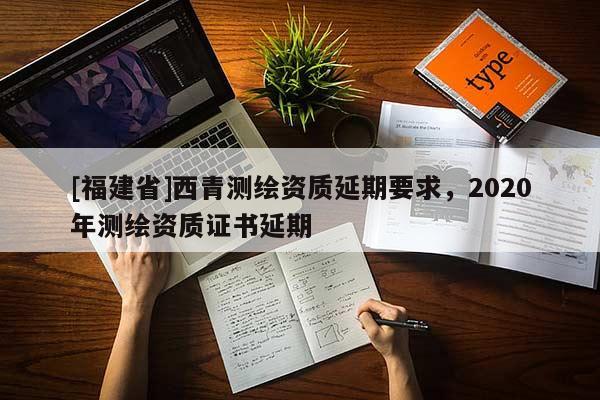 [福建省]西青測(cè)繪資質(zhì)延期要求，2020年測(cè)繪資質(zhì)證書(shū)延期