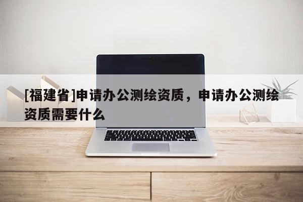 [福建省]申請辦公測繪資質，申請辦公測繪資質需要什么