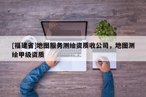 [福建省]地圖服務測繪資質收公司，地圖測繪甲級資質