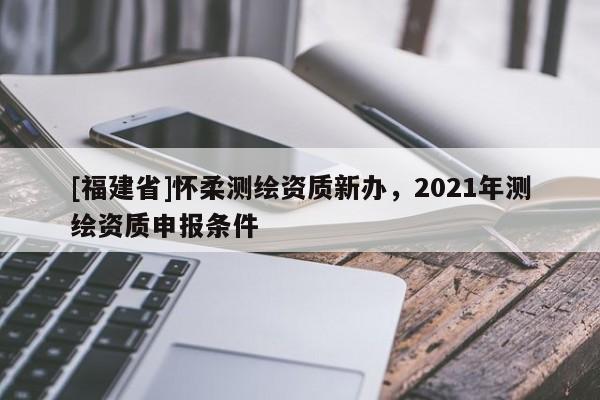 [福建省]懷柔測繪資質新辦，2021年測繪資質申報條件