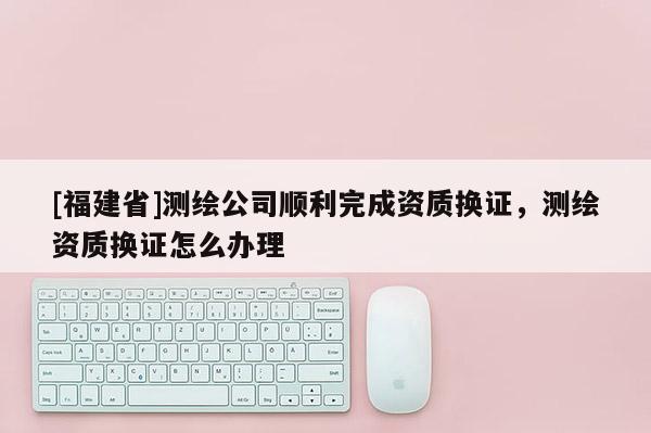 [福建省]測繪公司順利完成資質換證，測繪資質換證怎么辦理