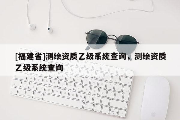 [福建省]測繪資質乙級系統查詢，測繪資質乙級系統查詢