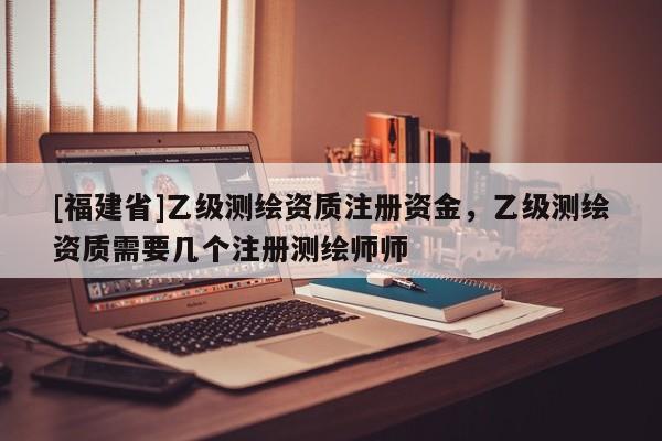 [福建省]乙級測繪資質注冊資金，乙級測繪資質需要幾個注冊測繪師師