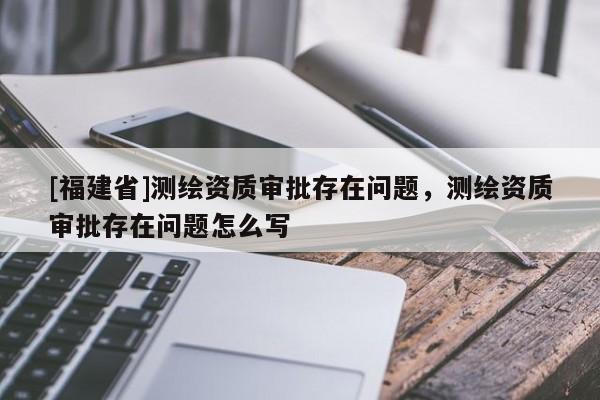 [福建省]測繪資質審批存在問題，測繪資質審批存在問題怎么寫