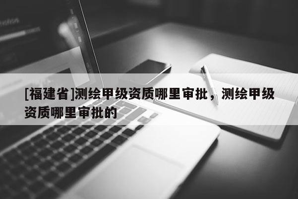 [福建省]測繪甲級資質哪里審批，測繪甲級資質哪里審批的