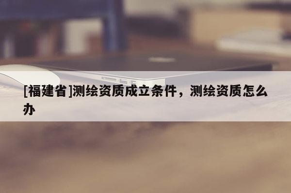 [福建省]測繪資質成立條件，測繪資質怎么辦