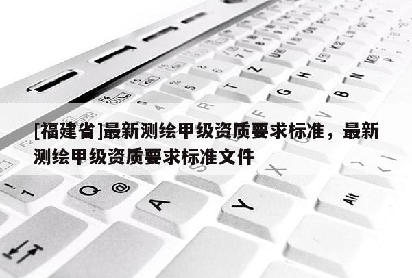 [福建省]最新測繪甲級資質要求標準，最新測繪甲級資質要求標準文件
