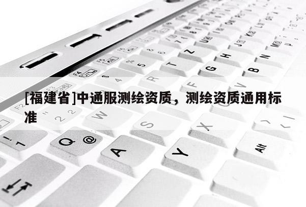 [福建省]中通服測(cè)繪資質(zhì)，測(cè)繪資質(zhì)通用標(biāo)準(zhǔn)