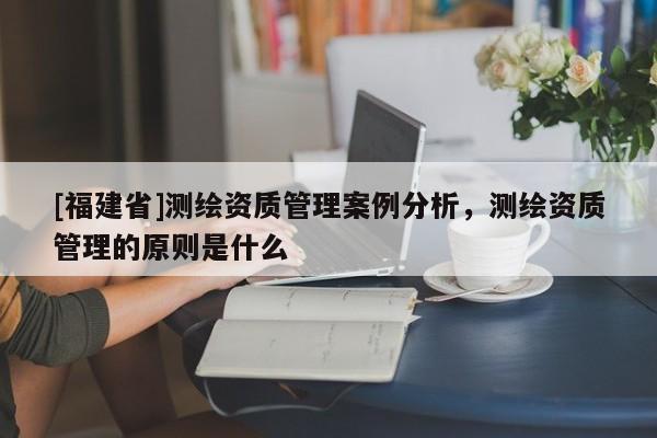 [福建省]測繪資質管理案例分析，測繪資質管理的原則是什么