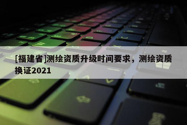 [福建省]測繪資質升級時間要求，測繪資質換證2021