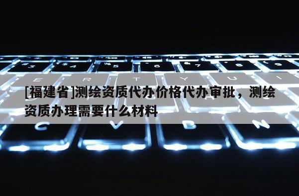 [福建省]測(cè)繪資質(zhì)代辦價(jià)格代辦審批，測(cè)繪資質(zhì)辦理需要什么材料