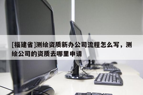 [福建省]測繪資質新辦公司流程怎么寫，測繪公司的資質去哪里申請