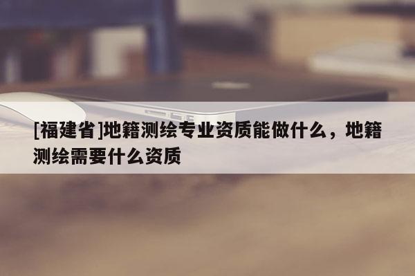[福建省]地籍測繪專業資質能做什么，地籍測繪需要什么資質