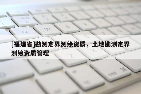 [福建省]勘測定界測繪資質，土地勘測定界測繪資質管理