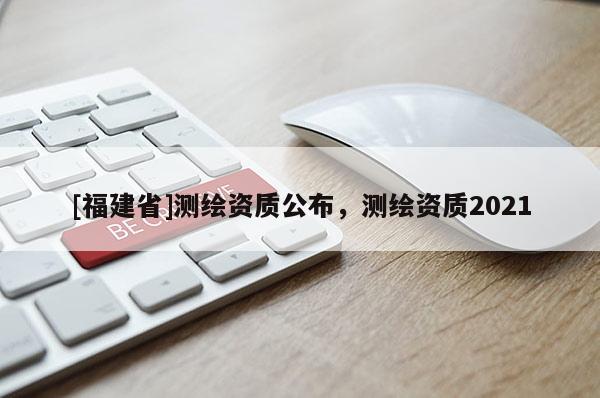 [福建省]測繪資質公布，測繪資質2021