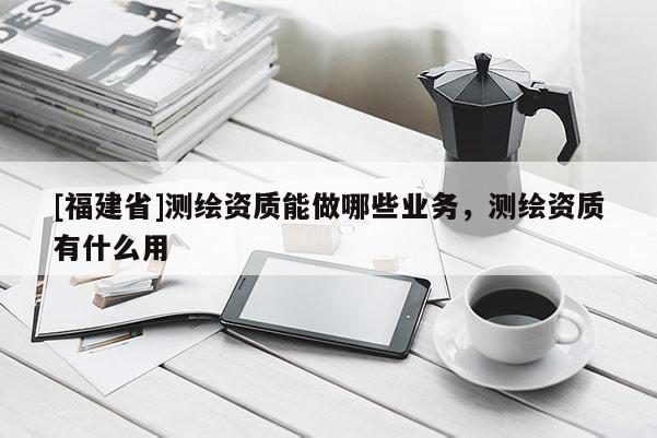 [福建省]測繪資質能做哪些業務，測繪資質有什么用
