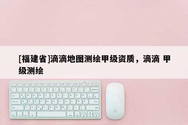 [福建省]滴滴地圖測繪甲級資質，滴滴 甲級測繪