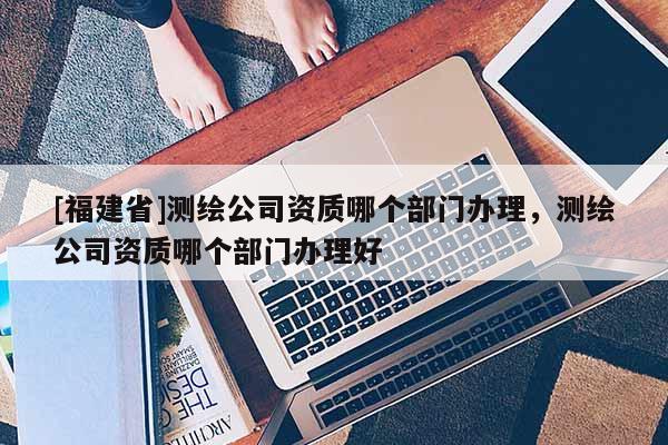 [福建省]測繪公司資質哪個部門辦理，測繪公司資質哪個部門辦理好