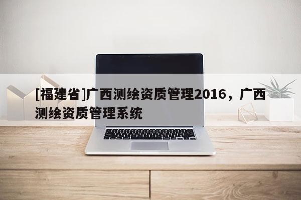 [福建省]廣西測繪資質管理2016，廣西測繪資質管理系統