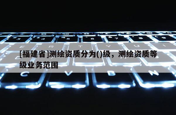 [福建省]測繪資質分為()級，測繪資質等級業務范圍