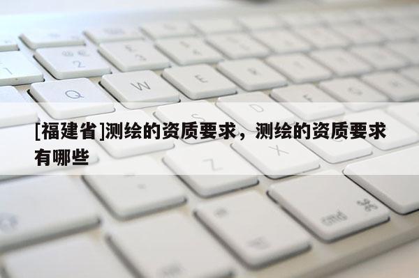 [福建省]測繪的資質(zhì)要求，測繪的資質(zhì)要求有哪些