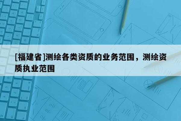 [福建省]測繪各類資質的業務范圍，測繪資質執業范圍
