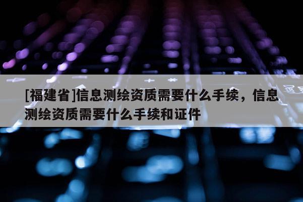 [福建省]信息測繪資質需要什么手續，信息測繪資質需要什么手續和證件