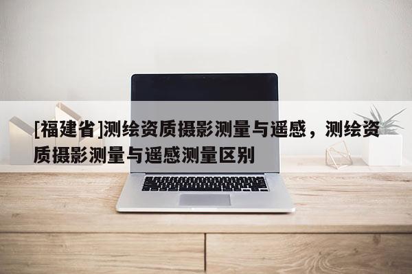 [福建省]測(cè)繪資質(zhì)攝影測(cè)量與遙感，測(cè)繪資質(zhì)攝影測(cè)量與遙感測(cè)量區(qū)別