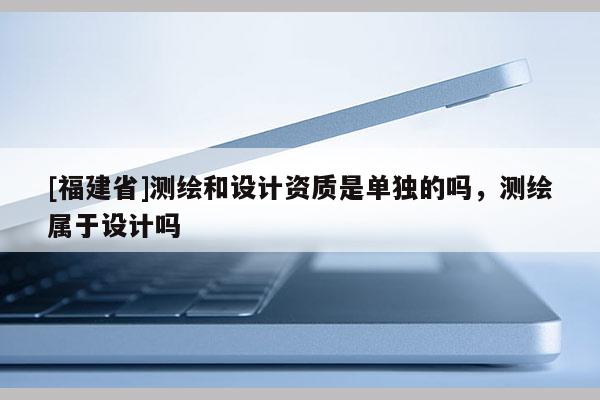 [福建省]測繪和設(shè)計(jì)資質(zhì)是單獨(dú)的嗎，測繪屬于設(shè)計(jì)嗎