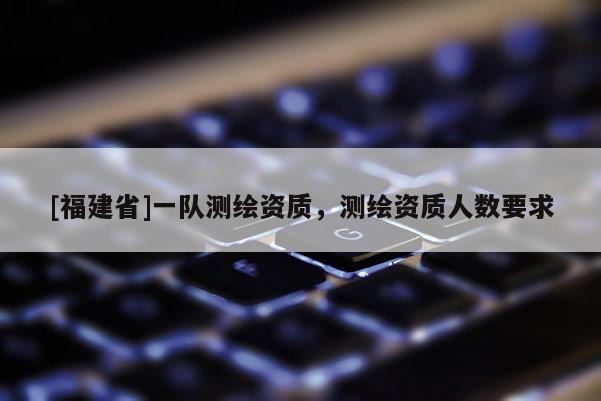 [福建省]一隊(duì)測繪資質(zhì)，測繪資質(zhì)人數(shù)要求